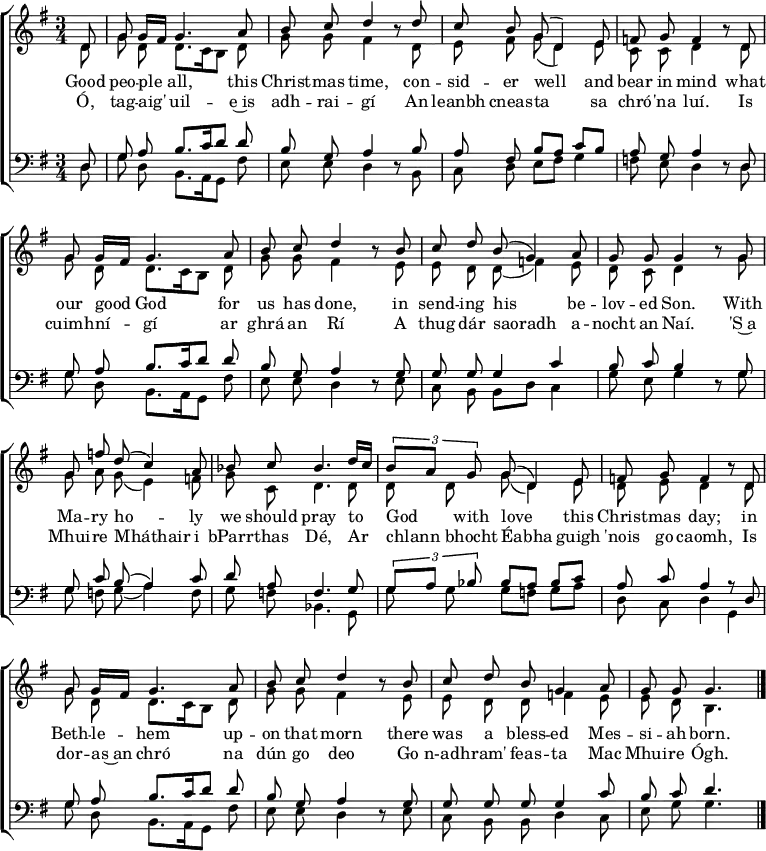 
\header { tagline = ##f }
\layout { indent = 0
  \context { \Score \remove "Bar_number_engraver" }
  \context { \Voice \remove "Dynamic_engraver" }
}

global = { \key g \major \time 3/4 \partial 8 }

soprano = \relative c' { \global \autoBeamOff \set Staff.midiPanPosition = -0.5 \set midiInstrument = "oboe"
  d8\ff | g g16 [fis] g4. a8 | b c d4 r8
  d | c b g (d4) e8 |f g f4 r8
  d | g g16 [fis] g4. a8 | b c d4 r8
  b | c d b (g4) a8 | g g g4 r8
  g | g f' d (c4) a8 | bes c bes4.
  d16 [c] | \tuplet 3/2 { b8 [a] g } g (d4) e8 | f g f4 r8
  d | g g16 [fis] g4. a8 | b c d4 r8
  b | c d b g4 a8 | g g g4. \bar "|."
}

alto = \relative c' { \global \autoBeamOff \set Staff.midiPanPosition = 0.5 \set midiInstrument = "fiddle"
  d8\pp | g d d8. [c16 b8] d | g g fis4 r8
  d | e fis g (d4) e8 | c c d4 r8
  d | g d d8. [c16 b8] d | g g fis4 r8
  e | e d d (f4) e8 | d c d4 r8
  g | g a g (e4) f8 | g c, d4.
  d8 | d d g (d4) e8 | d e d4 r8
  d | g d d8. [c16 b8] d | g g fis4 r8
  e | e d d f4 e8 | e d b4. \bar "|."
}

tenor = \relative c { \global \autoBeamOff \set Staff.midiPanPosition = -1 \set midiInstrument = "clarinet"
  d8\p | g a b8. [c16 d8] d | b g a4 r8
  b | a fis b [a] c [b] | a g a4 r8
  d, | g a b8. [c16 d8] d | b g a4 r8
  g | g g g4 c | b8 c b4 r8
  g | g c b (a4) c8 | d a f4.
  g8 | \tuplet 3/2 { g [a] bes } bes [a] bes [c] | a c a4 r8
  d, | g a b8. [c16 d8] d | b g a4 r8
  g | g g g g4 c8 | b c d4. \bar "|."
}

bass = \relative c { \global \autoBeamOff \set Staff.midiPanPosition = 1 \set midiInstrument = "contrabass"
  d8 | g d b8. [a16 g8] fis' | e e d4 r8
  b | c d e [fis] g4 | f8 e d4 r8
  d | g d b8. [a16 g8] fis' | e e d4 r8
  e | c b b [d] c4 | g'8 e g4 r8
  g | g f g (a4) f8 | g f bes,4.
  g8 | g' g g [f] g [a] | d, c d4
  g,4 | g'8 d b8. [a16 g8] fis' | e e d4 r8
  e | c b b d4 c8 | e g g4. \bar "|."
}

verse = \lyricmode {
  Good peo -- ple all, this Christ -- mas time,
  con -- sid -- er well and bear in mind
  what our good God for us has done,
  in send -- ing his be -- lov -- ed Son.
  With Ma -- ry ho -- ly we should pray
  to God with love this Christ -- mas day;
  in Beth -- le -- hem up -- on that morn
  there was a bless -- ed Mes -- si -- ah born.
}
Irish = \lyricmode { % The Irish phrasing is from https://musescore.com/user/89988/scores/5873535
  Ó, tag -- aig' uil -- e~is adh -- rai -- gí
  An leanbh cneas -- ta sa chró -- 'na luí.
  Is cuimh -- ní -- gí ar ghrá an Rí
  A thug dár saoradh a -- nocht an Naí.
  'S~a Mhui -- re Mháthair i bParr -- thas Dé,
  Ar chlann bhocht Éabha guigh 'nois go caomh,
  Is dor -- as~an chró na dún go deo
  Go n-adh -- ram' feas -- ta Mac Mhui -- re Ógh.
}

\score {
  \new ChoirStaff <<
    \new Staff \with { \consists "Merge_rests_engraver" }
    <<
      \new Voice = "soprano" { \voiceOne \soprano }
      \new Voice = "alto"    { \voiceTwo \alto }
    >>
    \new Lyrics \lyricsto "soprano" \verse
    \new Lyrics \lyricsto "soprano" \Irish
    \new Staff \with { \consists "Merge_rests_engraver" }
    <<
      \clef bass
      \new Voice = "tenor" { \voiceOne \tenor }
      \new Voice = "bass"  { \voiceTwo \bass }
    >>
  >>
  \layout { }
}
\score { << \soprano \\ \alto \\ \tenor \\ \bass >>
  \midi {
    \tempo 4=65
    \context { \Score midiChannelMapping = #'instrument }
    \context { \Staff \remove "Staff_performer" }
    \context { \Voice \consists "Staff_performer" }
  }
}
